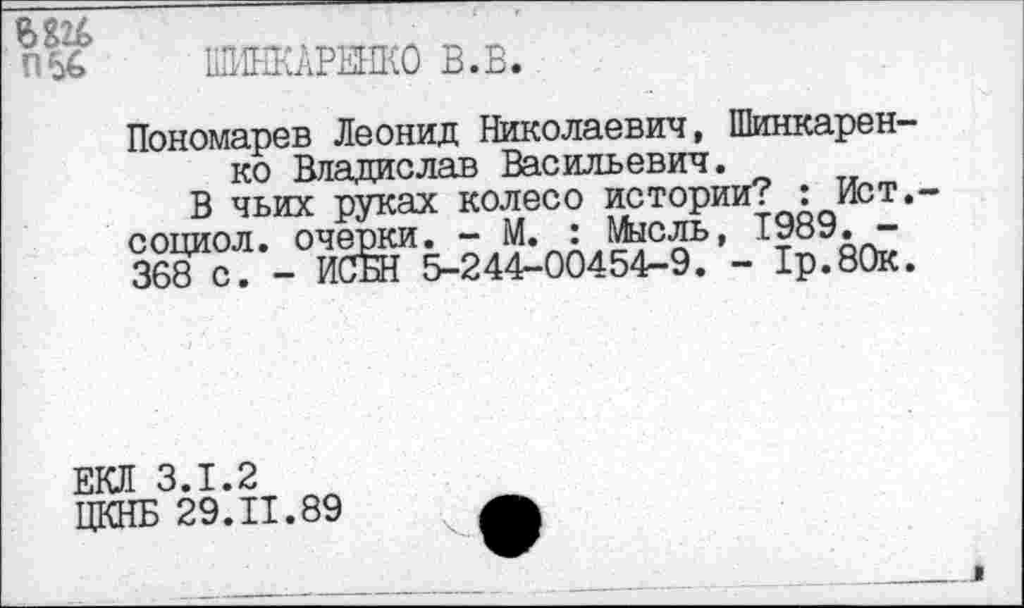 ﻿П56
ШИНКАРЕНКО В.В.
Пономарев Леонид Николаевич, Шинкаренко Владислав Васильевич.
В чьих руках колесо истории? : Ист.-социол. очерки. - М. : Мысль, 1989. -368 с. - ИСБН 5-244-00454-9. - 1р.80к.
ЕКЛ 3.1.2
ЦКНБ 29.11.89